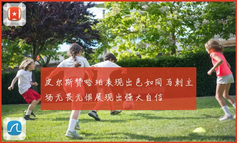 皮尔斯赞哈珀表现出色如同马刺主场无畏无惧展现出强大自信