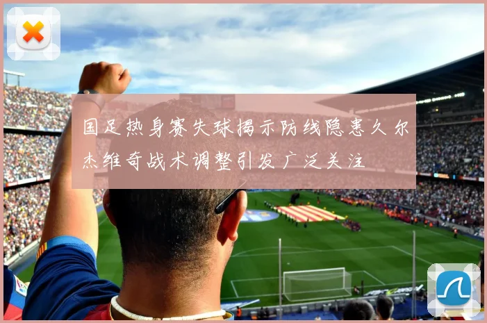 国足热身赛失球揭示防线隐患久尔杰维奇战术调整引发广泛关注