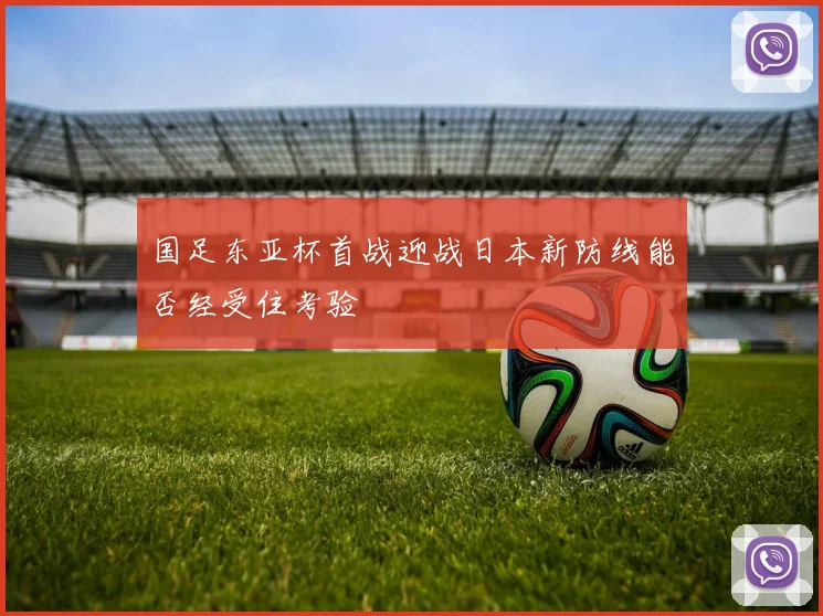 国足东亚杯首战迎战日本新防线能否经受住考验