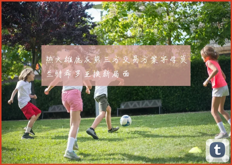 热火雄鹿灰熊三方交易方案字母莫兰特希罗互换新局面