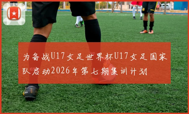 为备战U17女足世界杯U17女足国家队启动2026年第七期集训计划