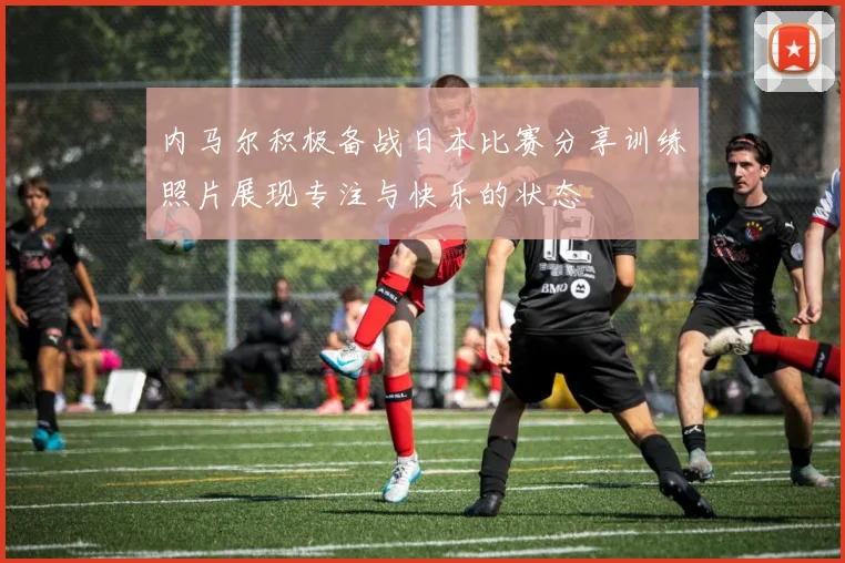 内马尔积极备战日本比赛分享训练照片展现专注与快乐的状态