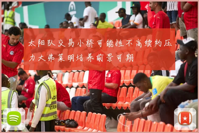 太阳队交易小桥可能性不高续约压力大弗莱明培养前景可期