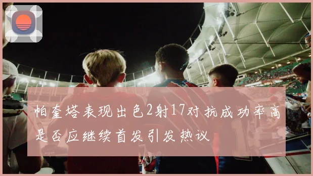 帕奎塔表现出色2射17对抗成功率高是否应继续首发引发热议