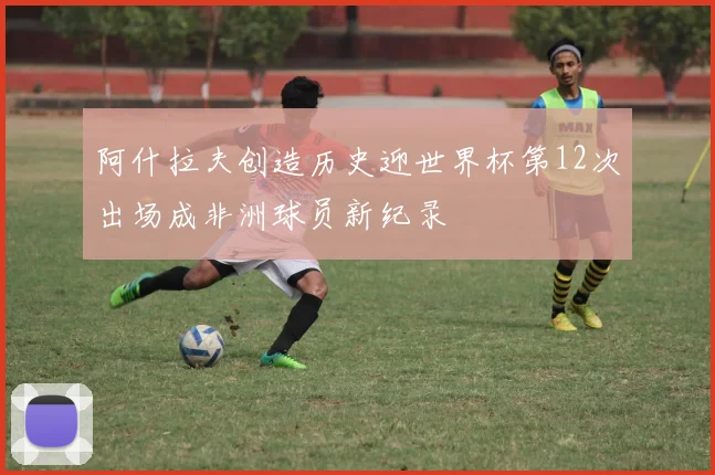 阿什拉夫创造历史迎世界杯第12次出场成非洲球员新纪录
