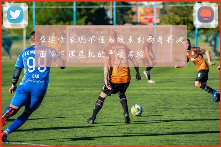 亚运会表现不佳或致米利西奇再次面临下课危机的严峻考验