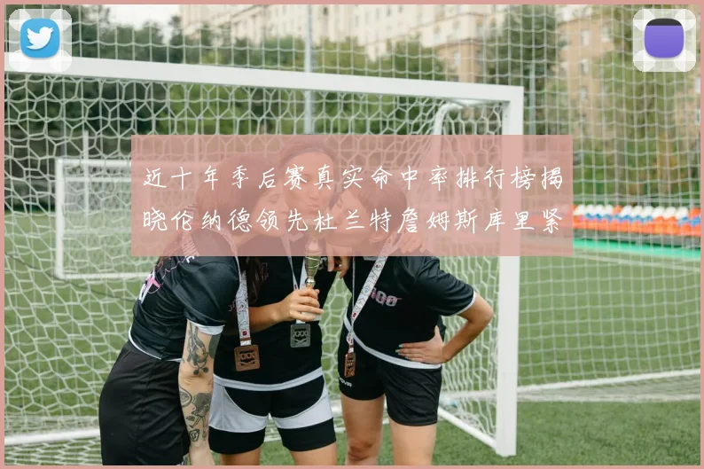 近十年季后赛真实命中率排行榜揭晓伦纳德领先杜兰特詹姆斯库里紧随其后