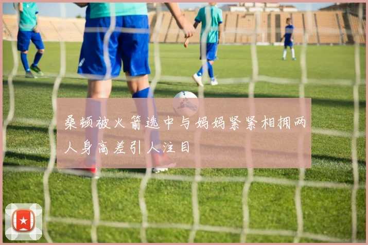 桑顿被火箭选中与妈妈紧紧相拥两人身高差引人注目