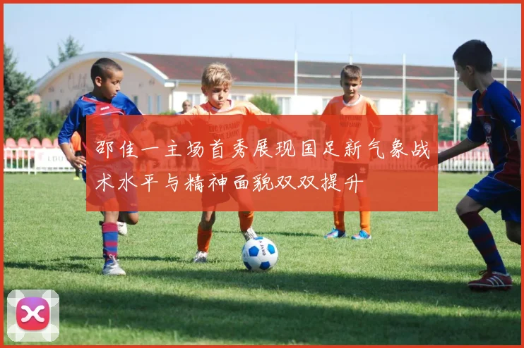 邵佳一主场首秀展现国足新气象战术水平与精神面貌双双提升