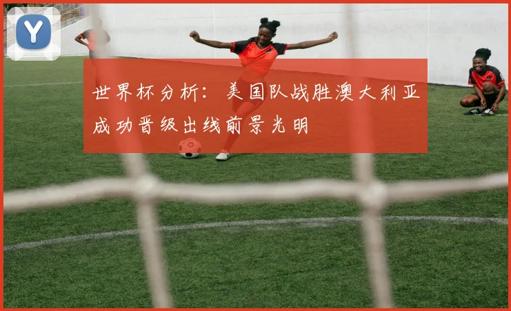 世界杯分析：美国队战胜澳大利亚成功晋级出线前景光明
