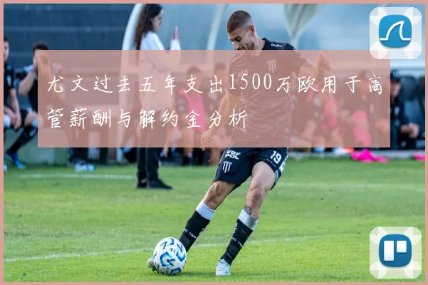 尤文过去五年支出1500万欧用于高管薪酬与解约金分析
