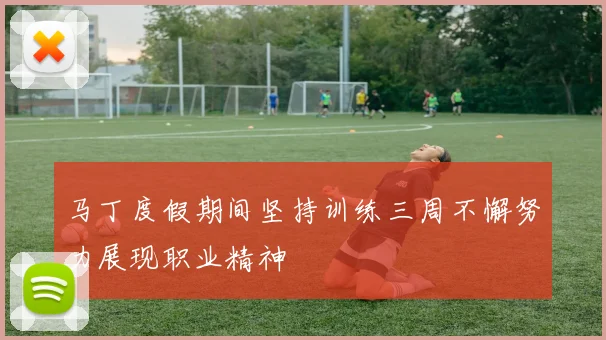 马丁度假期间坚持训练三周不懈努力展现职业精神
