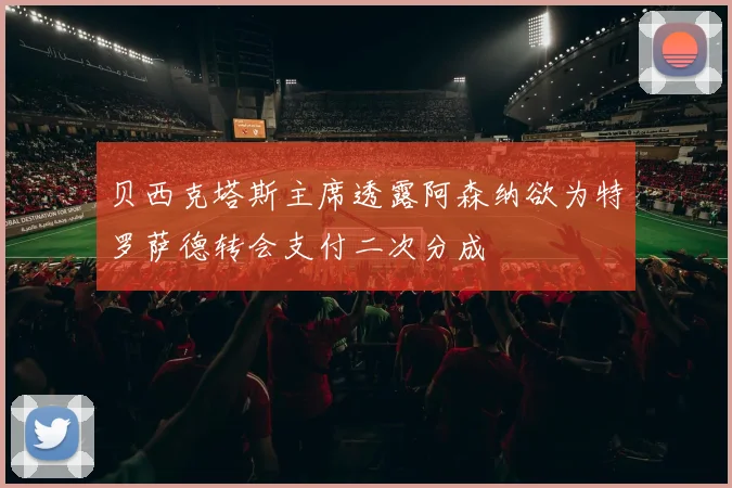 贝西克塔斯主席透露阿森纳欲为特罗萨德转会支付二次分成